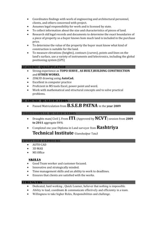 • Coordinates findings with work of engineering and architectural personnel,
clients, and others concerned with project.
• Assumes legal responsibility for work and is licensed by state.
• To collect information about the size and characteristics of pieces of land.
• Research old legal records and documents to determine the exact boundaries of
a piece of property so a buyer knows hom much land is included in the purchase
price.
• To determine the value of the property the buyer must know what kind of
construction is suitable for the land.
• To measure elevations (heights), contours (curves), points and lines on the
land’s surface, use a variety of instruments and lelectronics, including the global
positioning system (GPS)
ACADEMIC QUALIFICATION
• Strong experience as TOPO SURVE , AS BUILT,BUILDING CONSTRUCTION
and OTHER WORKS.
• 2D&3D drawing using AutoCad.
• Excellent in computer practice
• Proficient in MS tools Excel, power point and word.
• Work with mathematical and structural concepts and to solve practical
problems.
ACADEMIC QUALIFICATION
• Passed Matriculation from B.S.E.B PATNA in the year 2009
PROFESSIONAL QUALIFICATION
• Draughts man( Civil ). From ITI. (Approved by NCVT) session from 2009
to 2011 aggregate 84%
• Completed one year Diploma in Land surveyor from Rashtriya
Technical Institute (Jamshedpur Tata)
COMPUTER EXPOSURE
• AUTO CAD
• 3D MAX
• MS Office
SKILLS
• Good Team worker and customer focused.
• Innovative and strategically minded.
• Time management skills and an ability to work to deadlines.
• Ensures that clients are satisfied with the works.
STRENGTHS
• Dedicated, hard working , Quick Learner, believer that nothing is impossible.
• Ability to lead, coordinate & communicate effectively and efficientiy in a team.
• Willingness to take higher Roles, Responsibilities and challenge.
 