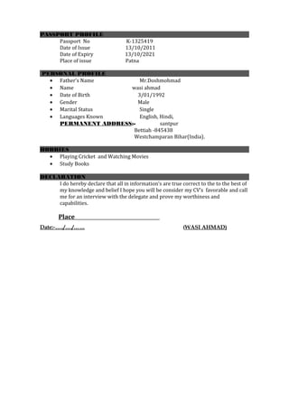 PASSPORT PROFILE
Passport No K-1325419
Date of Issue 13/10/2011
Date of Expiry 13/10/2021
Place of issue Patna
PERSONAL PROFILE
• Father’s Name Mr.Doshmohmad
• Name wasi ahmad
• Date of Birth 3/01/1992
• Gender Male
• Marital Status Single
• Languages Known English, Hindi,
PERMANENT ADDRESS:- santpur
Bettiah -845438
Westchamparan Bihar(India).
HOBBIES
• Playing Cricket and Watching Movies
• Study Books
DECLARATION
I do hereby declare that all in information’s are true correct to the to the best of
my knowledge and belief I hope you will be consider my CV’s favorable and call
me for an interview with the delegate and prove my worthiness and
capabilities.
Place
Date:-…../…./…… (WASI AHMAD)
 