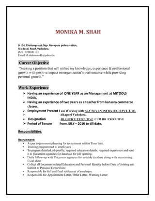 MONIKA M. SHAH
B 104, Chaitanya apt.Opp. Navapura police station,
R.v desai. Road, Vadodara.
(M): 7228881103
Email Id:shahmoni41@yahoo.in
Career Objective
“Seeking a position that will utilize my knowledge, experience & professional
growth with positive impact on organization’s performance while providing
personal growth.”
Work Experience
 Having an experience of ONE YEAR as an Management at MITOOLS
INDIA,
 Having an experience of two years as a teacher from kansara commerce
classes.
 Employment Present I am Working with SKY SEVEN INFRATECH PVT. LTD.
 Alkapuri Vadodara.
 Designation JR. OFFICE EXECUTIVE CUM HR EXECUTIVE
 Period of Tenure from JULY – 2016 to till date.
Responsibilities:
Recruitment:
• As per requirement planning for recruitment within Time limit.
• Training programmed to employees
• To prepare detailed job profile, required education details, required experience and send
it to placement agencies for database for job opening.
• Daily follow-up with Placement agencies for suitable database along with maintaining
Excel sheet
• Collect all document related Education and Personal Identity before Date of Joining and
Submit to Personal Department
• Responsible for full and final settlement of employee.
• Responsible for Appointment Letter, Offer Letter, Warning Letter.
 
