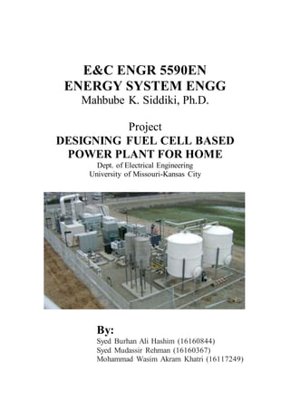 E&C ENGR 5590EN
ENERGY SYSTEM ENGG
Mahbube K. Siddiki, Ph.D.
Project
DESIGNING FUEL CELL BASED
POWER PLANT FOR HOME
Dept. of Electrical Engineering
University of Missouri-Kansas City
By:
Syed Burhan Ali Hashim (16160844)
Syed Mudassir Rehman (16160367)
Mohammad Wasim Akram Khatri (16117249)
 
