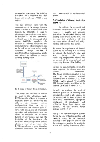 3
preservative renovation. The building
is divided into a basement and three
floors with a total area of 3000 square
meters.
This new approach starts with the
determination of the energy demands
of the structure in dynamic conditions
through the TRNSYS, in order to
simulate the real needs of the structure,
in function of its use. Traditional
methodologies, today considered valid,
cannot faithfully reproduce the
variation of climatic conditions and
inertial properties of the structures, due
to the calculation runs under steady
conditions. Through TRNSYS is
possible to obtain more accurate results
that allows to achieve a correct
coupling Building-Plant.
Fig 1. Logic of the new design technology.
Thus, output data obtained are used as
an input in the calculation model
RETScreen that allows to compare a
traditional model of subservience and
different new concept systems
configurations from the energy,
environmental and financial point of
view, with an analysis of investment,
operation and maintenance costs that
allows to determine the economic
benefit of intervention and then the
feasibility of the investment. the
traditional methodology often leads to
choose a conventional plant while
RETScreen allows to get a financial-
economic assessment for innovative
energy systems and low environmental
impact.
5. Calculation of thermal loads with
TRNSYS
To achieve the technical and
economic convenience of a plant
requires a specific and accurate
analysis of the electrical, heating and
cooling loads needed by the user. This
involves the evaluation of the
maximum power demand and daily,
monthly and seasonal load curves.
To assess the requirement of thermal
power by the building, it is necessary
to estimate the building’s total heat
loss during the year.
In first step, the procedure adopted was
an analysis of the structural and heat
engineering features of the building
such as the geographical position, the
solar exposure, the climate zone, the
outdoor temperature.
The design conditions adopted in this
study are as follows: external
conditions are in summer 34 °C with
50% RH and in winter 0 °C with 80%
RH; internal project condition are in
summer 26 °C and in winter 20 °C.
In order to evaluate the need of
electrical power of the building were
considered optimal levels required in
each room and the loads required by
each utility. Furthermore, appropriate
coefficients of simultaneity and
utilization have been taken into
account. The total electric power
installed is 340144 W.
In Fig. 2 are reported the peak powers
during the year of heating, cooling and
electrical power for the examined
building. In this graph we can see that
the peak powers required for heating in
winter and cooling in summer of the
 