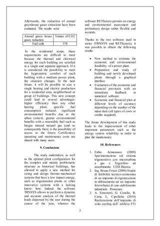7
Afterwards, the reduction of annual
greenhouse gases emissions have been
evaluated. The results were
Annual green house
gases reduction
Tonnes of CO2
Fuel cells 378
In the residential scope, these
requirements are difficult to meet
because the thermal and electrical
energy for each building are satisfied
in a single and separate approach. If it
is considered the possibility to meet
the hygrometric comfort of each
building with a medium power plant,
the situation changes. In the near
future, it will be possible to size a
single heating and electric production
for a residential area, neighborhood or
group of buildings. This new concept
could lead to several advantages:
higher efficiency than any other
heating plant; specific fuel
consumption reduced; significant
environmental benefits due to the
urban context; greater environmental
benefits with a renewable fuel such as
biogas instead natural gas (and so
consequently there is the possibility of
access to the Green Certificates);
operating and maintenance costs are
shared with many users.
9. Conclusions
The study undertaken, as well
as the optimal plant configuration for
the complex and mainly problematic
structure as historical buildings, has
allowed to apply a new method for
sizing and design thermo-mechanical
systems that have a low impact energy,
such as trigeneration plants or other
innovative systems with a lacking
know- how. Indeed, the software
TRNSYS allows to perform a dynamic
and accurate analysis of the thermal
loads dispersed by the user during the
course of the year, whereas the
software RETScreen permits an energy
and environmental assessment and
preliminary design rather flexible and
accurate.
Thanks to the two software used in
series (TRNSYS and RETScreen), it
was possible to obtain the following
results:
 New method to estimate the
economic and environmental
feasibility of a power plant.
 Preparation and study of
building and newly developed
plants through a graphical
interface.
 Evaluation of the economic and
financial prevision with an
immediate feedback in
numerical software.
 Economic and financial plan at
different levels of accuracy
depending on the number of the
input data (all types of costs or
credits acquired).
The future development of this study
leads to the improvement of other
important parameters such as the
energy system reliability in order to
plan the maintenance.
10. References
1. Fabio Armanasco (2009)
Sperimentazione sul sistema
trigenerativo con microturbina
a gas e frigorifero ad
assorbimento. CESI Ricerca
2. Ing. Bruno Frinzi (2009) Studio
di fattibilità tecnico-economica
di un impianto di rigenerazione
in abbinamento ad un impianto
fotovoltaico di uno stabilimento
industriale. Protecnos
3. A. Simonetti, G. Corallo, R.
Caria, L. Cipolletta (2010)
Realizzazione dell’impianto di
solar cooling dell’ edificio F51
 