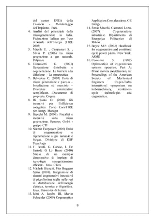8
del centro ENEA della
Casaccia - Monitoraggio
dell’Impianto. Enea
4. Analisi del potenziale della
microgenerazione in Italia.
Federazione Italiana per l’uso
razionale dell’Energia (FIRE
2008)
5. Macchi E. , Campanari S. ,
Silvia P. (2006) La micro
generazione a gas naturale.
Polipress
6. Tomassetti G. (2003)
Generazione distribuita e
cogenerazione. Le barriere alla
diffusione – La termotecnica
7. Belvedere C. (2007) Unità di
micro generazione e piccola –
Installazione ed esercizio –
Procedure autorizzative
semplificate. Documento di
proprosta. Cogena
8. Di Santo D. (2006) Gli
incentivi per l’efficienza
energetica. Corso Enea/FIRE
per Energy Manager
9. Grecchi M. (2006). Fiscalità e
incentivi sulla micro
generazione. Senertec Gmbh -
gruppo CTI
10. Nikmat Ecopower (2005) Unità
di cogenerazione e
rigenerazione a gas naturale e
biogas. Divisione di DSF
Tecnologia
11. F. Bonfà, G. Caruso, I. De
Santoli, G Lo Basso (2010)
Studio di un esempio
dimostrativo di impiego di
tecnologie energeticamente
efficienti. Enea, Citera
12. Michele Bianchi, Pier Ruggero
Spina (2010). Integrazione di
sistemi cogenerativi innovativi
di piccolissima taglia nelle reti
di distribuzione dell’energia
elettrica, termica e frigorifera.
Enea, Università di Ferrara
13. John A. Jacobs III, Martin
Schneider (2009) Cogeneration
Application Considerations. GE
Energy
14. Ennio Macchi, Giovanni Lozza
(2007) Cogenerazione
industriale. Dipartimento di
Energetica Politecnico di
Milano
15. Boyce M.P. (2002) Handbook
for cogeneration and combined
cycle power plants. New York,
ASME
16. Consonni S. (1989)
Optimization of cogeneration
systems operation. Part A:
Prime movers modelization, in:
Proceedings of the American
Society of Mechanical
Engineers Cogen-Turbo
international symposium on
turbomachinery, combined-
cycle technologies and
cogeneration.
 