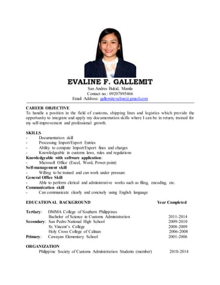 EVALINE F. GALLEMIT
San Andres Bukid, Manila
Contact no.: 09207895466
Email Address: gallemitevaline@gmail.com
CAREER OBJECTIVE
To handle a position in the field of customs, shipping lines and logistics which provide the
opportunity to integrate and apply my documentation skills where I can be in return, trained for
my self-improvement and professional growth.
SKILLS
- Documentation skill
- Processing Import/Export Entries
- Ability to compute Import/Export fines and charges
- Knowledgeable in customs laws, rules and regulations
Knowledgeable with software application:
- Microsoft Office (Excel, Word, Power point)
Self-management skill
- Willing to be trained and can work under pressure
General Office Skill
- Able to perform clerical and administrative works such as filing, encoding, etc.
Communication skill
- Can communicate clearly and concisely using English language
EDUCATIONAL BACKGROUND Year Completed
Tertiary: DMMA College of Southern Philippines
Bachelor of Science in Customs Administration 2011-2014
Secondary: San Pedro National High School 2009-2010
St. Vincent’s College 2008-2009
Holy Cross College of Calinan 2006-2008
Primary: Cawayan Elementary School 2001-2006
ORGANIZATION
Philippine Society of Customs Administration Students (member) 2010-2014
 