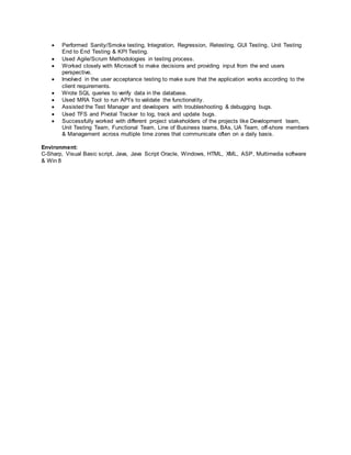  Performed Sanity/Smoke testing, Integration, Regression, Retesting, GUI Testing, Unit Testing
End to End Testing & KPI Testing.
 Used Agile/Scrum Methodologies in testing process.
 Worked closely with Microsoft to make decisions and providing input from the end users
perspective.
 Involved in the user acceptance testing to make sure that the application works according to the
client requirements.
 Wrote SQL queries to verify data in the database.
 Used MRA Tool to run API’s to validate the functionality.
 Assisted the Test Manager and developers with troubleshooting & debugging bugs.
 Used TFS and Pivotal Tracker to log, track and update bugs.
 Successfully worked with different project stakeholders of the projects like Development team,
Unit Testing Team, Functional Team, Line of Business teams, BAs, UA Team, off-shore members
& Management across multiple time zones that communicate often on a daily basis.
Environment:
C-Sharp, Visual Basic script, Java, Java Script Oracle, Windows, HTML, XML, ASP, Multimedia software
& Win 8
 