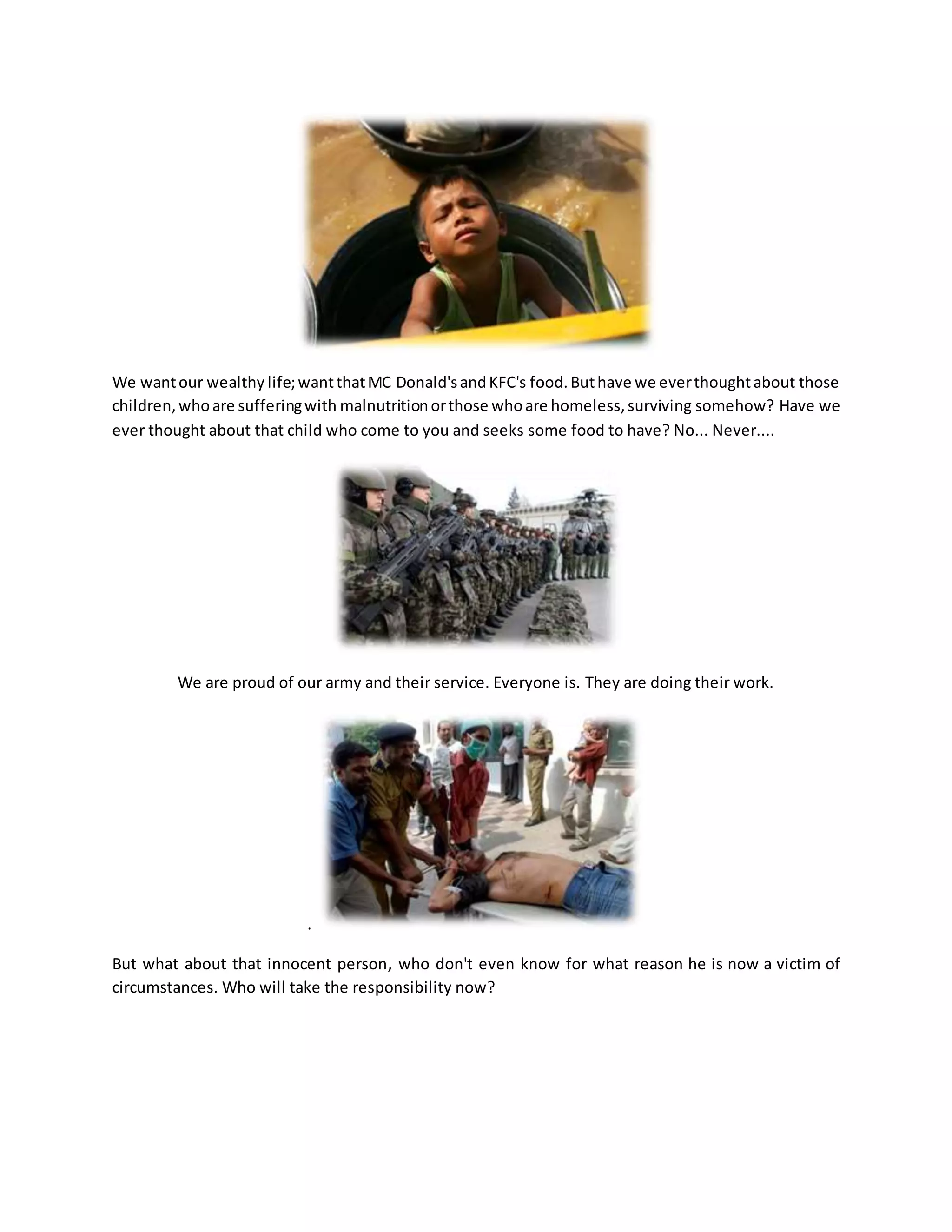 We wantour wealthy life;wantthatMC Donald'sandKFC's food.Buthave we everthoughtabout those
children,whoare sufferingwith malnutritionorthose whoare homeless,surviving somehow? Have we
ever thought about that child who come to you and seeks some food to have? No... Never....
We are proud of our army and their service. Everyone is. They are doing their work.
.
But what about that innocent person, who don't even know for what reason he is now a victim of
circumstances. Who will take the responsibility now?
 