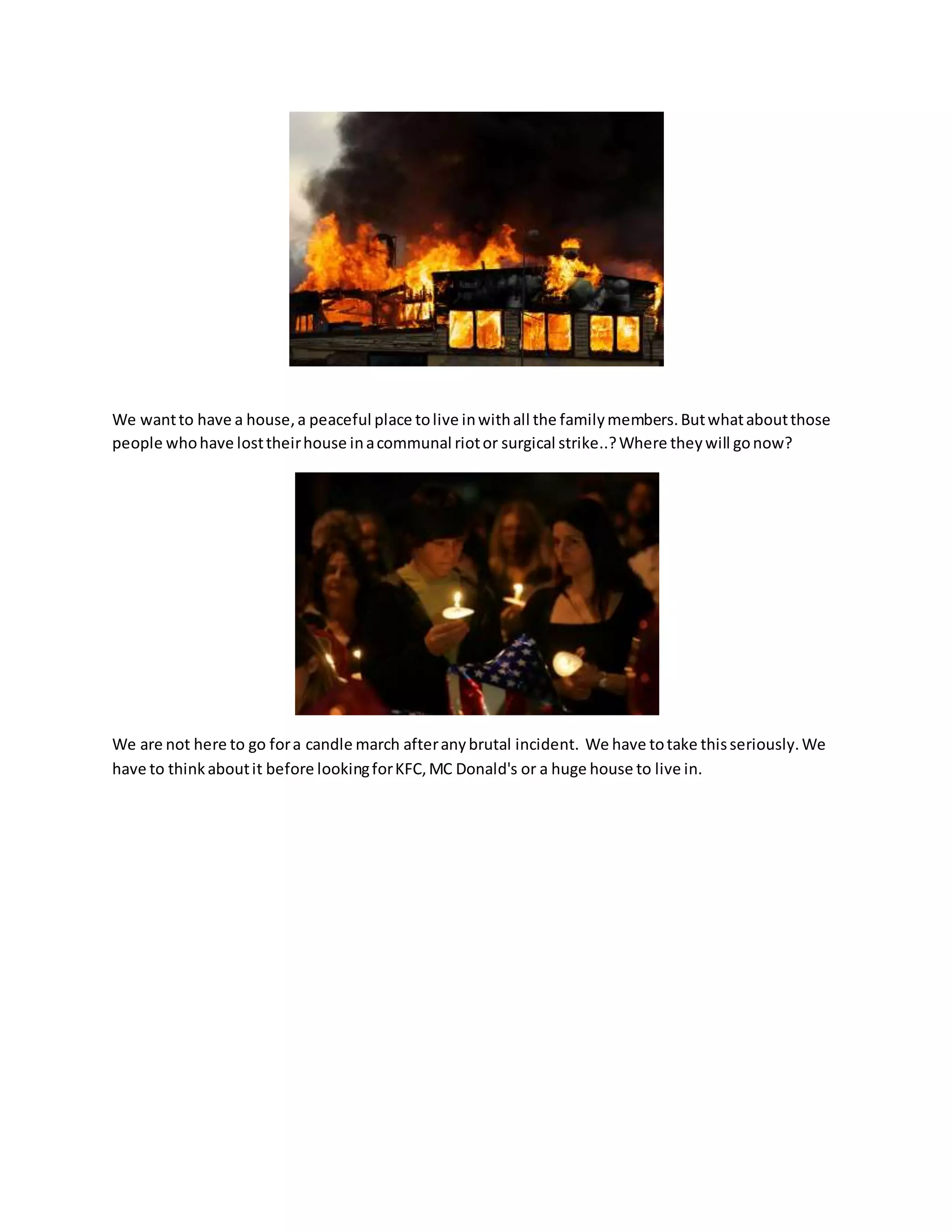 We wantto have a house,a peaceful place tolive inwithall the familymembers.Butwhataboutthose
people whohave losttheirhouse inacommunal riotor surgical strike..?Where theywill gonow?
We are not here to go fora candle march afteranybrutal incident. We have totake thisseriously.We
have to thinkaboutit before lookingforKFC,MC Donald's or a huge house to live in.
 