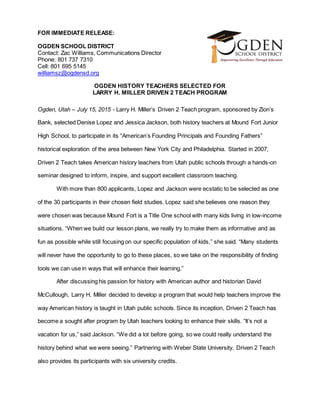 FOR IMMEDIATE RELEASE:
OGDEN SCHOOL DISTRICT
Contact: Zac Williams, Communications Director
Phone: 801 737 7310
Cell: 801 695 5145
williamsz@ogdensd.org
OGDEN HISTORY TEACHERS SELECTED FOR
LARRY H. MIILLER DRIVEN 2 TEACH PROGRAM
Ogden, Utah – July 15, 2015 - Larry H. Miller’s Driven 2 Teach program, sponsored by Zion’s
Bank, selected Denise Lopez and Jessica Jackson, both history teachers at Mound Fort Junior
High School, to participate in its “American’s Founding Principals and Founding Fathers”
historical exploration of the area between New York City and Philadelphia. Started in 2007,
Driven 2 Teach takes American history teachers from Utah public schools through a hands-on
seminar designed to inform, inspire, and support excellent classroom teaching.
With more than 800 applicants, Lopez and Jackson were ecstatic to be selected as one
of the 30 participants in their chosen field studies. Lopez said she believes one reason they
were chosen was because Mound Fort is a Title One school with many kids living in low-income
situations. “When we build our lesson plans, we really try to make them as informative and as
fun as possible while still focusing on our specific population of kids,” she said. “Many students
will never have the opportunity to go to these places, so we take on the responsibility of finding
tools we can use in ways that will enhance their learning.”
After discussing his passion for history with American author and historian David
McCullough, Larry H. Miller decided to develop a program that would help teachers improve the
way American history is taught in Utah public schools. Since its inception, Driven 2 Teach has
become a sought after program by Utah teachers looking to enhance their skills. “It’s not a
vacation for us,” said Jackson. “We did a lot before going, so we could really understand the
history behind what we were seeing.” Partnering with Weber State University, Driven 2 Teach
also provides its participants with six university credits.
 
