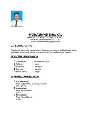 MOHAMMAD DANIYAL
House No. 377 Area ‘C’ Korangi 5 ½, Karachi.
Mobile No: 03233283558-03441172013
Email: mdssaleem1992@gmail.com
CAREER OBJECTIVE
To achieved successful career through devotion, commitment and hard work with an
opportunity to work with people in an environment of excellence and passion.
PERSONAL INFORMATION
 Date of Birth : 15 november 1991
 Religion : Islam
 Nationality : Pakistani
 Domicile : Karachi
 Marital Status : Single
ACADEMIC QUALIFICATION
 B.S (Statistics)
From Federal Urdu University, Karachi
(2011-2014)
 Intermediate
From Karachi Board
(2010)
 Matriculation
From Karachi Board
(2009)
 