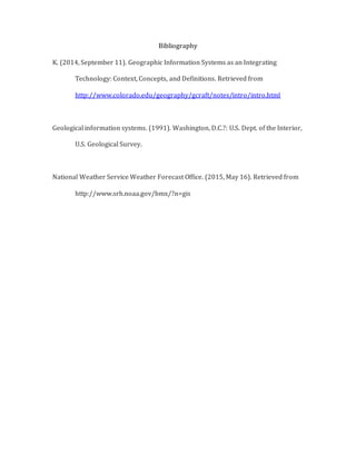 Bibliography
K. (2014, September 11). Geographic Information Systems as an Integrating
Technology: Context, Concepts, and Definitions. Retrieved from
http://www.colorado.edu/geography/gcraft/notes/intro/intro.html
Geological information systems. (1991). Washington, D.C.?: U.S. Dept. of the Interior,
U.S. Geological Survey.
National Weather Service Weather Forecast Office. (2015, May 16). Retrieved from
http://www.srh.noaa.gov/bmx/?n=gis
 