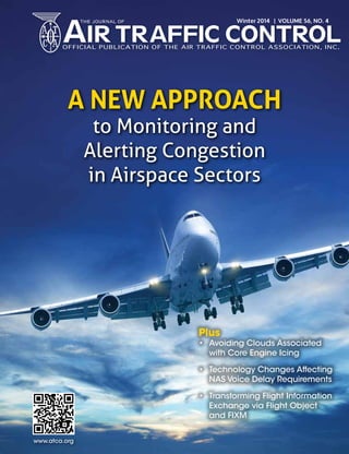 A New Approach
to Monitoring and
Alerting Congestion
in Airspace Sectors
Plus
• Avoiding Clouds Associated
with Core Engine Icing
• Technology Changes Affecting
NAS Voice Delay Requirements
• Transforming Flight Information
Exchange via Flight Object
and FIXM
www.atca.org
Winter 2014 | VOLUME 56, NO. 4
 