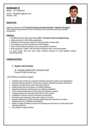 NISHAD.C
Mobile : 971 525849121
E-mail : nishadabn.c@gmail.com
Sharjah, UAE.
OBJECTIVE:
Seeking a Position as IT Technical Support & Administration / Software Engineer
with a reputed organization where my education and experience will have valuable
contribution.
PROFILE:
  Qualified with Bachelor Engineering (B.E - Computer Science Engineering).  

  Highly proficient in MS Office applications.  

  Excellent Communication skills and strong problem solving skills.  

  Can adapt to any kind of platforms or technologies.  

  Have multi-functional exposure and a strong team orientation.  

  Well organized, reliable, self-motivated & willing to learn new technologies.  

 A hard worker who can work under extreme pressure & meet deadline without
sacrificing quality.  
CAREER HISTORY:
1. System administrator
AL TASAMI COMPUTER ,SHARJAH,UAE
From01/12/2014 to till now
Job Profile as Customer support
 Installing and configuring computer hardware operating systems and applications
 Maintain efficient operation of the entire network, Maintaining Switch and Router
 Diagnose, trouble shoot, solve technical problems
 Implementing Security policies, and efficient Backup
 Upgrading hardware maintenance and software installation
 Train customers/operators to fully utilize the software program
 Prepare reports and evaluate performance of the system
 Installation of device drivers & hardware components.
 Prioritizing and managing many open cases at one time.
 Rapidly establishing a good working relationship with customers and other
professionals (e.g., Software developers).
 Ability to adapt to different cultures and working environments to build rapport with
internal customers.
 And software implementation
 