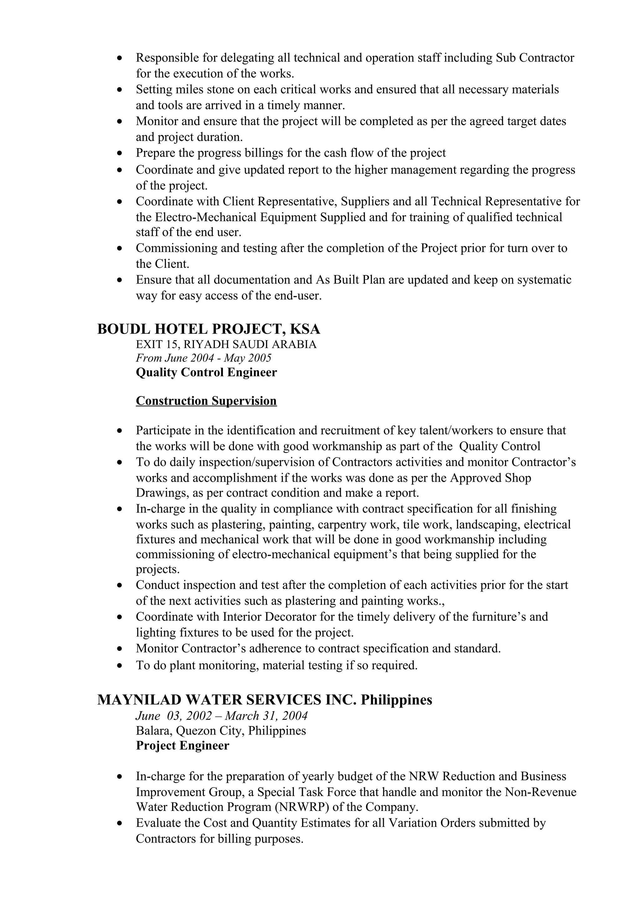 • Responsible for delegating all technical and operation staff including Sub Contractor
for the execution of the works.
• Setting miles stone on each critical works and ensured that all necessary materials
and tools are arrived in a timely manner.
• Monitor and ensure that the project will be completed as per the agreed target dates
and project duration.
• Prepare the progress billings for the cash flow of the project
• Coordinate and give updated report to the higher management regarding the progress
of the project.
• Coordinate with Client Representative, Suppliers and all Technical Representative for
the Electro-Mechanical Equipment Supplied and for training of qualified technical
staff of the end user.
• Commissioning and testing after the completion of the Project prior for turn over to
the Client.
• Ensure that all documentation and As Built Plan are updated and keep on systematic
way for easy access of the end-user.
BOUDL HOTEL PROJECT, KSA
EXIT 15, RIYADH SAUDI ARABIA
From June 2004 - May 2005
Quality Control Engineer
Construction Supervision
• Participate in the identification and recruitment of key talent/workers to ensure that
the works will be done with good workmanship as part of the Quality Control
• To do daily inspection/supervision of Contractors activities and monitor Contractor’s
works and accomplishment if the works was done as per the Approved Shop
Drawings, as per contract condition and make a report.
• In-charge in the quality in compliance with contract specification for all finishing
works such as plastering, painting, carpentry work, tile work, landscaping, electrical
fixtures and mechanical work that will be done in good workmanship including
commissioning of electro-mechanical equipment’s that being supplied for the
projects.
• Conduct inspection and test after the completion of each activities prior for the start
of the next activities such as plastering and painting works.,
• Coordinate with Interior Decorator for the timely delivery of the furniture’s and
lighting fixtures to be used for the project.
• Monitor Contractor’s adherence to contract specification and standard.
• To do plant monitoring, material testing if so required.
MAYNILAD WATER SERVICES INC. Philippines
June 03, 2002 – March 31, 2004
Balara, Quezon City, Philippines
Project Engineer
• In-charge for the preparation of yearly budget of the NRW Reduction and Business
Improvement Group, a Special Task Force that handle and monitor the Non-Revenue
Water Reduction Program (NRWRP) of the Company.
• Evaluate the Cost and Quantity Estimates for all Variation Orders submitted by
Contractors for billing purposes.
 
