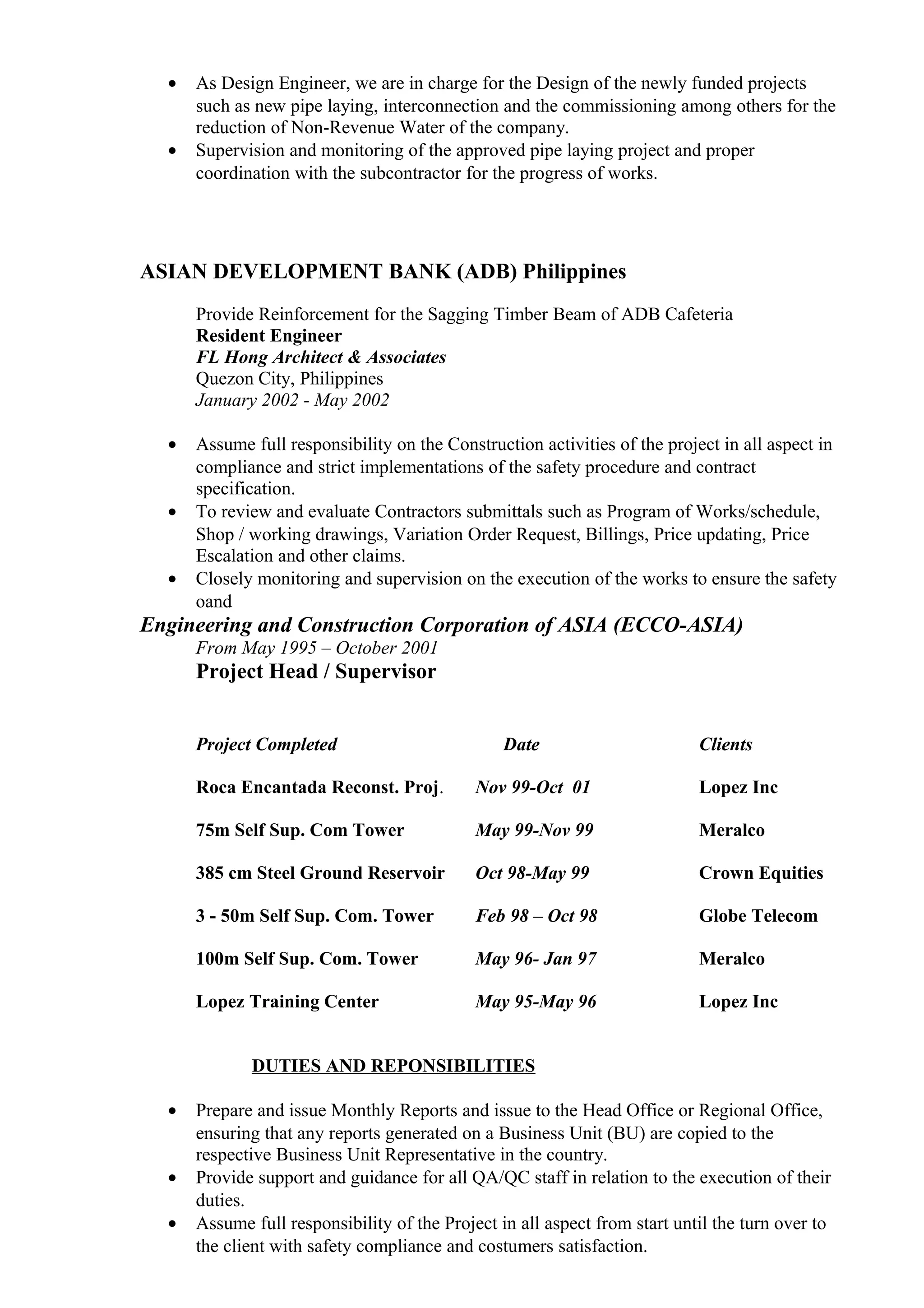 • As Design Engineer, we are in charge for the Design of the newly funded projects
such as new pipe laying, interconnection and the commissioning among others for the
reduction of Non-Revenue Water of the company.
• Supervision and monitoring of the approved pipe laying project and proper
coordination with the subcontractor for the progress of works.
ASIAN DEVELOPMENT BANK (ADB) Philippines
Provide Reinforcement for the Sagging Timber Beam of ADB Cafeteria
Resident Engineer
FL Hong Architect & Associates
Quezon City, Philippines
January 2002 - May 2002
• Assume full responsibility on the Construction activities of the project in all aspect in
compliance and strict implementations of the safety procedure and contract
specification.
• To review and evaluate Contractors submittals such as Program of Works/schedule,
Shop / working drawings, Variation Order Request, Billings, Price updating, Price
Escalation and other claims.
• Closely monitoring and supervision on the execution of the works to ensure the safety
oand
Engineering and Construction Corporation of ASIA (ECCO-ASIA)
From May 1995 – October 2001
Project Head / Supervisor
Project Completed Date Clients
Roca Encantada Reconst. Proj. Nov 99-Oct 01 Lopez Inc
75m Self Sup. Com Tower May 99-Nov 99 Meralco
385 cm Steel Ground Reservoir Oct 98-May 99 Crown Equities
3 - 50m Self Sup. Com. Tower Feb 98 – Oct 98 Globe Telecom
100m Self Sup. Com. Tower May 96- Jan 97 Meralco
Lopez Training Center May 95-May 96 Lopez Inc
DUTIES AND REPONSIBILITIES
• Prepare and issue Monthly Reports and issue to the Head Office or Regional Office,
ensuring that any reports generated on a Business Unit (BU) are copied to the
respective Business Unit Representative in the country.
• Provide support and guidance for all QA/QC staff in relation to the execution of their
duties.
• Assume full responsibility of the Project in all aspect from start until the turn over to
the client with safety compliance and costumers satisfaction.
 