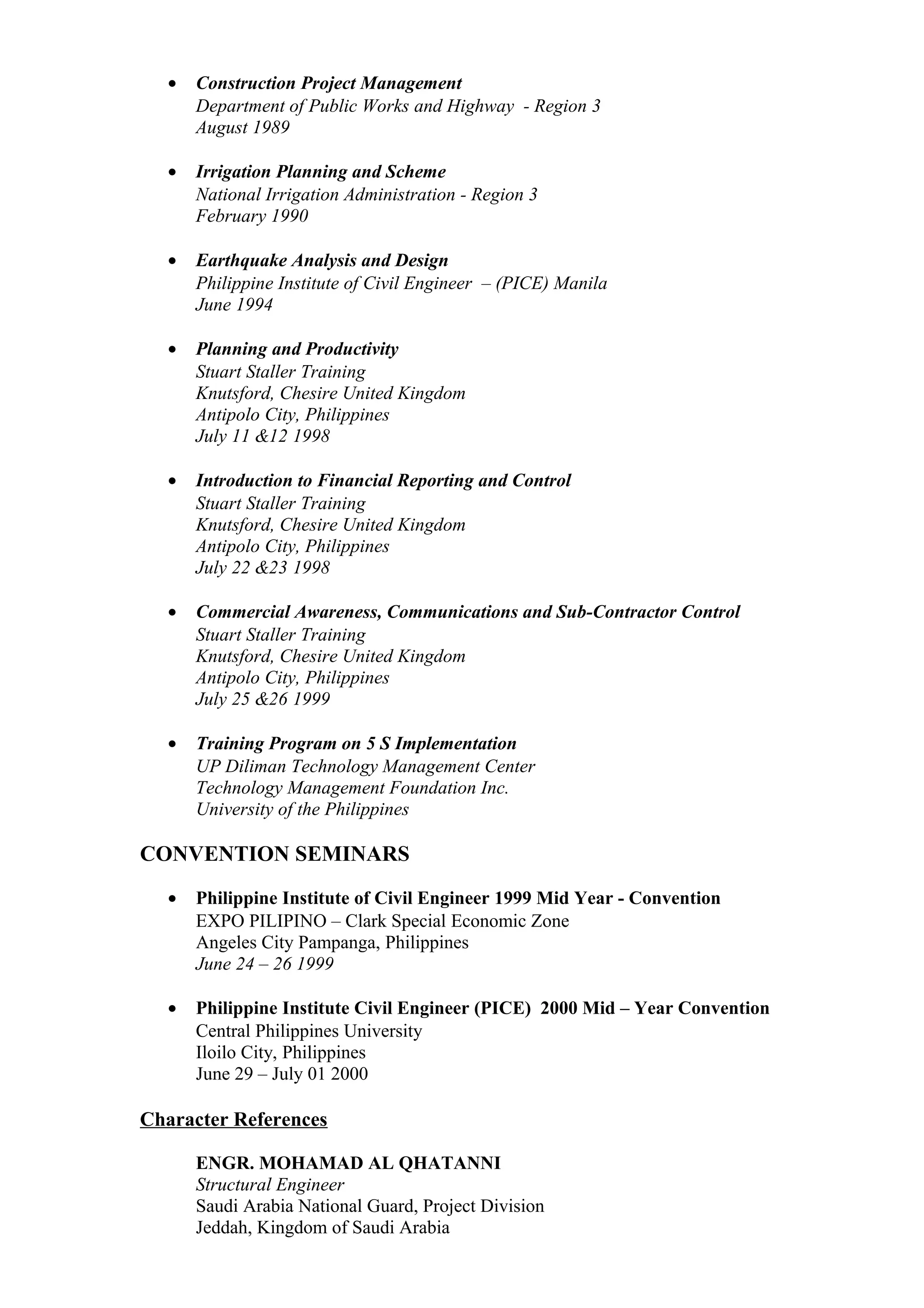 • Construction Project Management
Department of Public Works and Highway - Region 3
August 1989
• Irrigation Planning and Scheme
National Irrigation Administration - Region 3
February 1990
• Earthquake Analysis and Design
Philippine Institute of Civil Engineer – (PICE) Manila
June 1994
• Planning and Productivity
Stuart Staller Training
Knutsford, Chesire United Kingdom
Antipolo City, Philippines
July 11 &12 1998
• Introduction to Financial Reporting and Control
Stuart Staller Training
Knutsford, Chesire United Kingdom
Antipolo City, Philippines
July 22 &23 1998
• Commercial Awareness, Communications and Sub-Contractor Control
Stuart Staller Training
Knutsford, Chesire United Kingdom
Antipolo City, Philippines
July 25 &26 1999
• Training Program on 5 S Implementation
UP Diliman Technology Management Center
Technology Management Foundation Inc.
University of the Philippines
CONVENTION SEMINARS
• Philippine Institute of Civil Engineer 1999 Mid Year - Convention
EXPO PILIPINO – Clark Special Economic Zone
Angeles City Pampanga, Philippines
June 24 – 26 1999
• Philippine Institute Civil Engineer (PICE) 2000 Mid – Year Convention
Central Philippines University
Iloilo City, Philippines
June 29 – July 01 2000
Character References
ENGR. MOHAMAD AL QHATANNI
Structural Engineer
Saudi Arabia National Guard, Project Division
Jeddah, Kingdom of Saudi Arabia
 