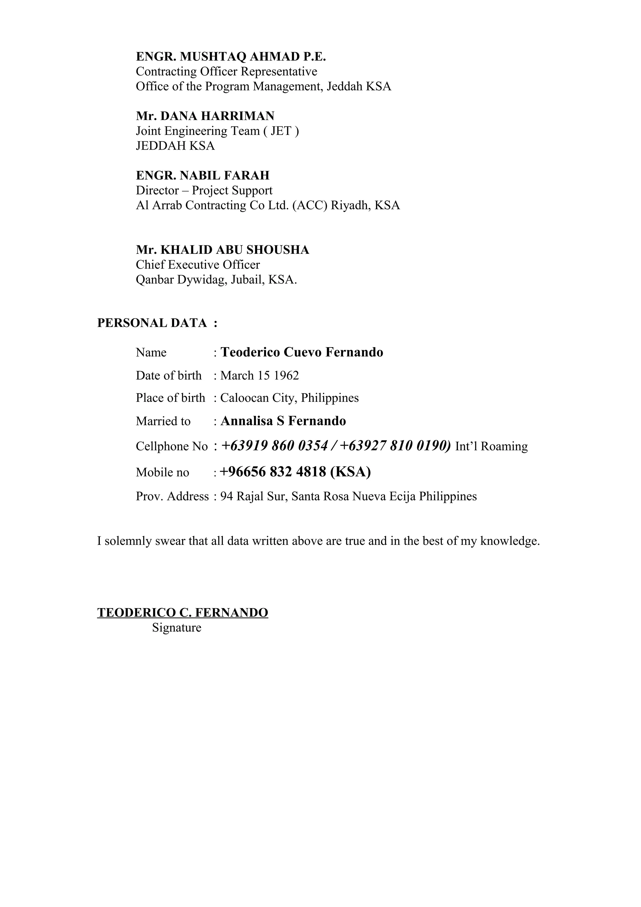 ENGR. MUSHTAQ AHMAD P.E.
Contracting Officer Representative
Office of the Program Management, Jeddah KSA
Mr. DANA HARRIMAN
Joint Engineering Team ( JET )
JEDDAH KSA
ENGR. NABIL FARAH
Director – Project Support
Al Arrab Contracting Co Ltd. (ACC) Riyadh, KSA
Mr. KHALID ABU SHOUSHA
Chief Executive Officer
Qanbar Dywidag, Jubail, KSA.
PERSONAL DATA :
Name : Teoderico Cuevo Fernando
Date of birth : March 15 1962
Place of birth : Caloocan City, Philippines
Married to : Annalisa S Fernando
Cellphone No : +63919 860 0354 / +63927 810 0190) Int’l Roaming
Mobile no : +96656 832 4818 (KSA)
Prov. Address : 94 Rajal Sur, Santa Rosa Nueva Ecija Philippines
I solemnly swear that all data written above are true and in the best of my knowledge.
TEODERICO C. FERNANDO
Signature
 