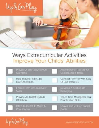 Ways Extracurricular Activities
Improve Your Childs’ Abilities
WWW.UPANDGOPLAY.COM
Provide A Way To Show Off
Strengths.
Allow Him/Her To Find An
Undiscovered Talent
Offer An Outlet To Make A
Contribution.
Show Him/Her How To Set
Goals.
Enable Him/Her Learn New
Skills.
Develop A Feeling Of
Belonging.
Provide An Outlet Outside
Of School.
Teach Time Management &
Prioritization Skills.
Help Him/Her Fit In...Be
Like Other Kids.
Connect Him/Her With Kids
Of Like Interests.
 
