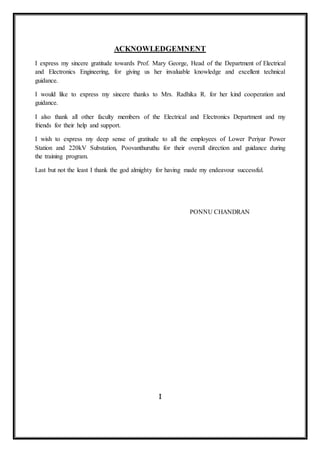 Industrial Training Report
III
Dept. Of EEE RIT Kottayam
ACKNOWLEDGEMNENT
I express my sincere gratitude towards Prof. Mary George, Head of the Department of Electrical
and Electronics Engineering, for giving us her invaluable knowledge and excellent technical
guidance.
I would like to express my sincere thanks to Mrs. Radhika R. for her kind cooperation and
guidance.
I also thank all other faculty members of the Electrical and Electronics Department and my
friends for their help and support.
I wish to express my deep sense of gratitude to all the employees of Lower Periyar Power
Station and 220kV Substation, Poovanthuruthu for their overall direction and guidance during
the training program.
Last but not the least I thank the god almighty for having made my endeavour successful.
PONNU CHANDRAN
 
