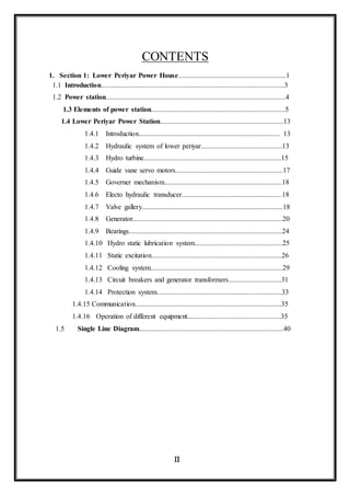 Industrial Training Report
IV
Dept. Of EEE RIT Kottayam
CONTENTS
1. Section 1: Lower Periyar Power House.............................................................1
1.1 Introduction........................................................................................................3
1.2 Power station......................................................................................................4
1.3 Elements of power station............................................................................5
1.4 Lower Periyar Power Station......................................................................13
1.4.1 Introduction................................................................................ 13
1.4.2 Hydraulic system of lower periyar..............................................13
1.4.3 Hydro turbine..............................................................................15
1.4.4 Guide vane servo motors.............................................................17
1.4.5 Governer mechanism...................................................................18
1.4.6 Electo hydraulic transducer.........................................................18
1.4.7 Valve gallery................................................................................18
1.4.8 Generator.....................................................................................20
1.4.9 Bearings.......................................................................................24
1.4.10 Hydro static lubrication system..................................................25
1.4.11 Static excitation..........................................................................26
1.4.12 Cooling system...........................................................................29
1.4.13 Circuit breakers and generator transformers..............................31
1.4.14 Protection system.......................................................................33
1.4.15 Communication...................................................................................35
1.4.16 Operation of different equipment.....................................................35
1.5 Single Line Diagram..................................................................................40
 