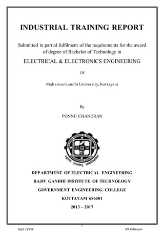 Industrial Training Report
I
Dept. Of EEE RIT Kottayam
INDUSTRIAL TRAINING REPORT
Submitted in partial fulfilment of the requirements for the award
of degree of Bachelor of Technology in
ELECTRICAL & ELECTRONICS ENGINEERING
Of
Mahatma Gandhi University, Kottayam
By
PONNU CHANDRAN
DEPARTMENT OF ELECTRICAL ENGINEERING
RAJIV GANDHI INSTITUTE OF TECHNOLOGY
GOVERNMENT ENGINEERING COLLEGE
KOTTAYAM 686501
2013 – 2017
 