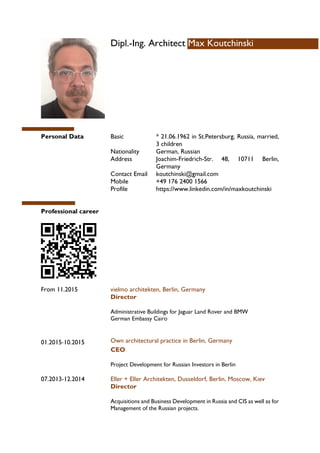 Dipl.-Ing. Architect Max Koutchinski
Personal Data Basic * 21.06.1962 in St.Petersburg, Russia, married,
3 children
Nationality German, Russian
Address Joachim-Friedrich-Str. 48, 10711 Berlin,
Germany
Contact Email koutchinski@gmail.com
Mobile +49 176 2400 1566
Profile https://www.linkedin.com/in/maxkoutchinski
Professional career
From 11.2015
01.2015-10.2015
vielmo architekten, Berlin, Germany
Director
Administrative Buildings for Jaguar Land Rover and BMW
German Embassy Cairo
Own architectural practice in Berlin, Germany
CEO
Project Development for Russian Investors in Berlin
07.2013-12.2014 Eller + Eller Architekten, Dusseldorf, Berlin, Moscow, Kiev
Director
Acquisitions and Business Development in Russia and CIS as well as for
Management of the Russian projects.
 