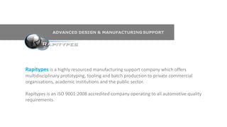 Rapitypes is a highly resourced manufacturing support company which offers
multidisciplinary prototyping, tooling and batch production to private commercial
organisations, academic institutions and the public sector.
Rapitypes is an ISO 9001:2008 accredited company operating to all automotive quality
requirements.
 
