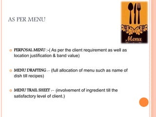 AS PER MENU
 PERPOSAL MENU :-( As per the client requirement as well as
location justification & band value)
 MENU DRAFTING :- (full allocation of menu such as name of
dish till recipes)
 MENU TRAIL SHEET :- (involvement of ingredient till the
satisfactory level of client.)
 