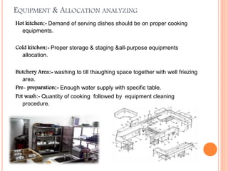 EQUIPMENT & ALLOCATION ANALYZING
Hot kitchen:- Demand of serving dishes should be on proper cooking
equipments.
Cold kitchen:- Proper storage & staging &all-purpose equipments
allocation.
Butchery Area:- washing to till thaughing space together with well friezing
area.
Pre- preparation:- Enough water supply with specific table.
Pot wash:- Quantity of cooking followed by equipment cleaning
procedure.
 
