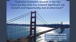 “Explosive Economic Growth in the San
Francisco Bay Area has Created Significant Job
Growth and Opportunity, but at what Cost?”
By: David Woltering, AICP, MPA
53rd International Making Cities
Livable Conference, Rome, Italy,
June 13-17, 2016
 