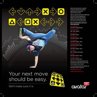 Your next move
should be easy.
We’ll make sure it is
Avatar Games Recruitment is a specialist
recruitment consultancy that provides
staffing solutions for businesses
within the Games Industry.
Avatar has extensive and exclusive relationships
with some of the best developers and
publishers around the globe, making it
perfect sense to choose Avatar for your
next career move or hiring requirement.
Here is a current selection of some of our
hottest opportunities:
Android Developers
Up to £40k + Excellent Benefits
Environment Artists
£22K - £55K + Benefits
Senior Producer
Up to £80k + Benefits
Project Director
Up to £58k + Benefits +  Bonus
Server Developer
Up to £40k + Benefits + Bonus
Design Manager/Director
Up to £70k + Benefits + Bonus
Concept Artists
Up to £60k + Benefits + Bonus
Programmers
£25k - £65k Attractive Packages
Animators
Up to £55k + Benefits + Bonus
Assistant Art Director
Up to £55k + Benefits & Bonus
Avatar have over 2000 opportunities around
the world, these include USA, Canada, Europe,
China, Singapore, Korea, Australia
For more information about other positions we
have please feel free to contact us:
 www.avatar-games.co.uk
enquiries@avatar-games.co.uk
 