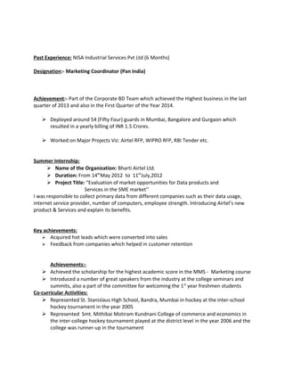 Past Experience: NISA Industrial Services Pvt Ltd (6 Months)
Designation:- Marketing Coordinator (Pan India)
Achievement:- Part of the Corporate BD Team which achieved the Highest business in the last
quarter of 2013 and also in the First Quarter of the Year 2014.
 Deployed around 54 (Fifty Four) guards in Mumbai, Bangalore and Gurgaon which
resulted in a yearly billing of INR 1.5 Crores.
 Worked on Major Projects Viz: Airtel RFP, WIPRO RFP, RBI Tender etc.
Summer Internship:
 Name of the Organization: Bharti Airtel Ltd.
 Duration: From 14th
May 2012 to 11th
July,2012
 Project Title: “Evaluation of market opportunities for Data products and
Services in the SME market’’
I was responsible to collect primary data from different companies such as their data usage,
internet service provider, number of computers, employee strength. Introducing Airtel’s new
product & Services and explain its benefits.
Key achievements:
 Acquired hot leads which were converted into sales
 Feedback from companies which helped in customer retention
Achievements:-
 Achieved the scholarship for the highest academic score in the MMS - Marketing course
 Introduced a number of great speakers from the industry at the college seminars and
summits, also a part of the committee for welcoming the 1st
year freshmen students
Co-curricular Activities:
 Represented St. Stanislaus High School, Bandra, Mumbai in hockey at the inter-school
hockey tournament in the year 2005
 Represented Smt. Mithibai Motiram Kundnani College of commerce and economics in
the inter-college hockey tournament played at the district level in the year 2006 and the
college was runner-up in the tournament
 