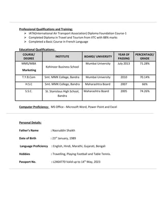 Professional Qualifications and Training:
 IATA(International Air Transport Association) Diploma Foundation Course-1
 Completed Diploma in Travel and Tourism from IITC with 88% marks
 Completed a Basic Course in French Language
Educational Qualifications:
COURSE/
DEGREE
INSTITUTE BOARD/ UNIVERSITY
YEAR OF
PASSING
PERCENTAGE/
GRADE
MMS/MBA
Marketing
Kohinoor Business School
Mumbai University July 2013 71.28%
T.Y.B.Com Smt. MMK College, Bandra Mumbai University 2010 70.14%
H.S.C Smt. MMK College, Bandra Maharashtra Board 2007 66%
S.S.C. St. Stanislaus High School,
Bandra
Maharashtra Board 2005 74.26%
Computer Proficiency: MS Office - Microsoft Word, Power Point and Excel
Personal Details:
Father’s Name : Nasruddin Shaikh
Date of Birth : 23rd
January, 1989
Language Proficiency : English, Hindi, Marathi, Gujarati, Bengali
Hobbies : Travelling, Playing Football and Table Tennis.
Passport No. : L2464770 Valid up to 14th
May, 2023
 