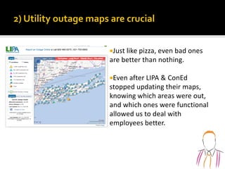 Just like pizza, even bad ones
are better than nothing.
Even after LIPA & ConEd
stopped updating their maps,
knowing which areas were out,
and which ones were functional
allowed us to deal with
employees better.
 