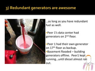 …as long as you have redundant
fuel as well.
Peer 1’s data center had
generators on 2nd floor.
Peer 1 had their own generator
on 17th floor as backup.
Basement flooded – building
generators offline. Peer1 kept
running…until diesel almost ran
out.
 