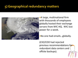 A large, multinational firm
with thousands of employees
globally hosted their exchange
servers from NYC HQ. NYC lost
power for a week.
No one had emails…globally.
(CIO/COO had rejected
previous recommendations for
redundant data centers and
offsite backups).
 