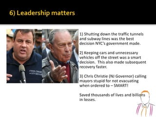 1) Shutting down the traffic tunnels
and subway lines was the best
decision NYC’s government made.
2) Keeping cars and unnecessary
vehicles off the street was a smart
decision. This also made subsequent
recovery faster.
3) Chris Christie (NJ Governor) calling
mayors stupid for not evacuating
when ordered to – SMART!
Saved thousands of lives and billions
in losses.
 