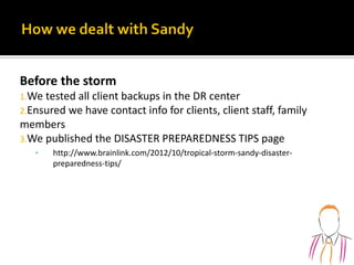 Before the storm
1.We tested all client backups in the DR center
2.Ensured we have contact info for clients, client staff, family
members
3.We published the DISASTER PREPAREDNESS TIPS page
• http://www.brainlink.com/2012/10/tropical-storm-sandy-disaster-
preparedness-tips/
 