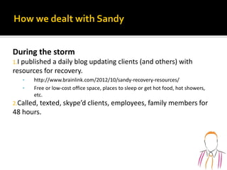 During the storm
1.I published a daily blog updating clients (and others) with
resources for recovery.
• http://www.brainlink.com/2012/10/sandy-recovery-resources/
• Free or low-cost office space, places to sleep or get hot food, hot showers,
etc.
2.Called, texted, skype’d clients, employees, family members for
48 hours.
 
