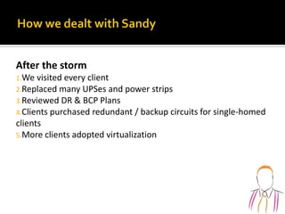 After the storm
1.We visited every client
2.Replaced many UPSes and power strips
3.Reviewed DR & BCP Plans
4.Clients purchased redundant / backup circuits for single-homed
clients
5.More clients adopted virtualization
 