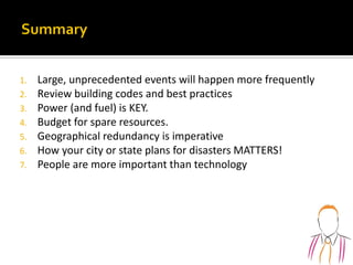 1. Large, unprecedented events will happen more frequently
2. Review building codes and best practices
3. Power (and fuel) is KEY.
4. Budget for spare resources.
5. Geographical redundancy is imperative
6. How your city or state plans for disasters MATTERS!
7. People are more important than technology
 