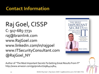 Raj Goel, CISSP
C: 917-685-7731
raj@brainlink.com
www.RajGoel.com
www.linkedin.com/in/rajgoel
www.ITSecurityConsultant.com
@RajGoel_NY
Author of “The Most Important SecretsTo Getting Great Results From IT”
http://www.amazon.com/gp/product/0984424814
22 ©2013 Raj Goel / Raj Goel, CISSP / raj@brainlink.com / 917-685-7731
 