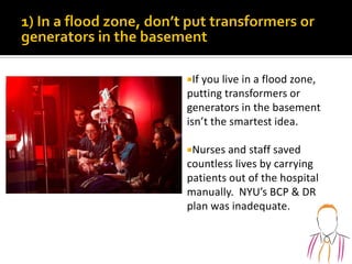 If you live in a flood zone,
putting transformers or
generators in the basement
isn’t the smartest idea.
Nurses and staff saved
countless lives by carrying
patients out of the hospital
manually. NYU’s BCP & DR
plan was inadequate.
 