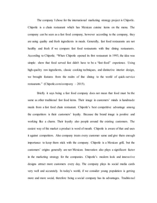 The company I chose for the international marketing strategy project is Chipotle.
Chipotle is a chain restaurant which has Mexican cuisine items on the menu. The
company can be seen as a fast food company, however according to the company, they
are using quality and fresh ingredients in meals. Generally, fast food restaurants are not
healthy and fresh if we compare fast food restaurants with fine dining restaurants.
According to Chipotle; “When Chipotle opened its first restaurant in 1993, the idea was
simple: show that food served fast didn't have to be a “fast-food” experience. Using
high-quality raw ingredients, classic cooking techniques, and distinctive interior design,
we brought features from the realm of fine dining to the world of quick-service
restaurants.” (Chipotle.com/company – 2015).
Briefly it says being a fast food company does not mean that food must be the
same as other traditional fast food items. Their image in customers’ minds is handmade
meals from a fast food chain restaurant. Chipotle’s best competitive advantage among
the competitors is their customers’ loyalty. Because the brand image is positive and
working like a charm. Their loyalty also people around the existing customers. The
easiest way of the market a product is word of mouth. Chipotle is aware of that and uses
it against competitors. Also company treats every customer same and give them enough
importance to keep them stick with the company. Chipotle is a Mexican grill, but the
customers’ origins generally are not Mexican. Innovation also plays a significant factor
in the marketing strategy for the companies. Chipotle’s modern look and innovative
designs attract more customers every day. The company plays its social media cards
very well and accurately. In today’s world, if we consider young population is getting
more and more social, therefore being a social company has its advantages. Traditional
 