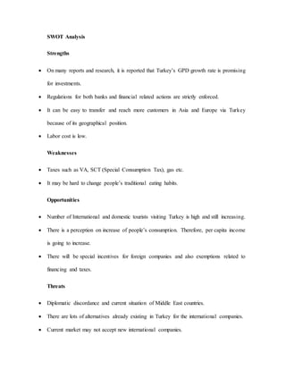 SWOT Analysis
Strengths
 On many reports and research, it is reported that Turkey’s GPD growth rate is promising
for investments.
 Regulations for both banks and financial related actions are strictly enforced.
 It can be easy to transfer and reach more customers in Asia and Europe via Turkey
because of its geographical position.
 Labor cost is low.
Weaknesses
 Taxes such as VA, SCT (Special Consumption Tax), gas etc.
 It may be hard to change people’s traditional eating habits.
Opportunities
 Number of International and domestic tourists visiting Turkey is high and still increasing.
 There is a perception on increase of people’s consumption. Therefore, per capita income
is going to increase.
 There will be special incentives for foreign companies and also exemptions related to
financing and taxes.
Threats
 Diplomatic discordance and current situation of Middle East countries.
 There are lots of alternatives already existing in Turkey for the international companies.
 Current market may not accept new international companies.
 