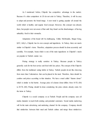 As I mentioned before, Chipotle has competitive advantage in the market.
Because it’s other competitors in US do not exist in Turkey. Therefore, it will be easy
to adapt and promote the brand image. A new trend is getting popular all around the
world which is healthy and organic food concept. However, this concept was already
there, but people were not aware of that until they found out the disadvantages of having
unhealthy food in their stomachs.
Adaptation of the brand will be challenging. Unlike McDonalds, Burger King,
KFC, Arby’s, Chipotle has its own concept and ingredients. In Turkey, there are meals
similar to Chipotle’s items. Therefore, adaptation process should be done accurately and
carefully. For example, beans which is one of the main ingredients in Chipotle’s meals
are popular in Turkish cuisine too.
Pricing strategy is really sensitive in Turkey. Because people in Turkey
generally seek for the best service and food with less prices. The concept of the Chipotle
differs from the traditional eating habits in Turkey. Turkish people do not like choosing
from more than 5 alternatives that can be placed in the meal. Therefore, there should be
combos and prices according to that situation. We have a meal called “durum doner”
which is similar to the burrito. Average price of a durum doner differs from 10 TL ($4)
to 20 TL ($8). Pricing should be done considering the price criteria already exists for
the items in Turkey.
Chipotle is a social company so as Turkish People and the company uses all
media channels to reach both existing and potential customers. Social media marketing
will be the main advertising and marketing channel for the company. Company should
find similarities between their meal and Turkish culture and merge those similarities
 