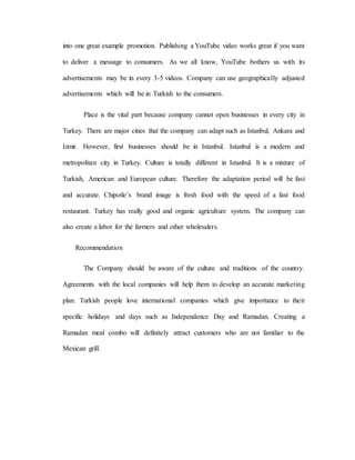 into one great example promotion. Publishing a YouTube video works great if you want
to deliver a message to consumers. As we all know, YouTube bothers us with its
advertisements may be in every 3-5 videos. Company can use geographically adjusted
advertisements which will be in Turkish to the consumers.
Place is the vital part because company cannot open businesses in every city in
Turkey. There are major cities that the company can adapt such as Istanbul, Ankara and
Izmir. However, first businesses should be in Istanbul. Istanbul is a modern and
metropolitan city in Turkey. Culture is totally different in Istanbul. It is a mixture of
Turkish, American and European culture. Therefore the adaptation period will be fast
and accurate. Chipotle’s brand image is fresh food with the speed of a fast food
restaurant. Turkey has really good and organic agriculture system. The company can
also create a labor for the farmers and other wholesalers.
Recommendation
The Company should be aware of the culture and traditions of the country.
Agreements with the local companies will help them to develop an accurate marketing
plan. Turkish people love international companies which give importance to their
specific holidays and days such as Independence Day and Ramadan. Creating a
Ramadan meal combo will definitely attract customers who are not familiar to the
Mexican grill.
 