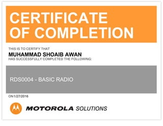 CERTIFICATE
OF COMPLETION
THIS IS TO CERTIFY THAT
MUHAMMAD SHOAIB AWAN
HAS SUCCESSFULLY COMPLETED THE FOLLOWING:
RDS0004 - BASIC RADIO
ON1/27/2016
 
