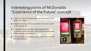 Interesting points of McDonalds
“Experience of the Future” concept
■ This concept is to improve the communication with
their customers.
■ Mobile ordering, kiosks and table service are used in
ordering process.
■ In addition, these devices could entertain the
customers while they are waiting for the orders and
allow them to pay their bill.
■ This can reduce the labor cost as there is no need of
frontline workers.
 