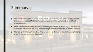 Summary
■ The combination of lean tools, pull system, just-in-time production and advanced
tech-devices makes McDonald’s to stand as one of the world leading fast food
organizations.
■ Because of the rise in demands and other organizations’ attempting to achieve the
customers’ attention, the risks and challenges will be more difficult for McDonald’s.
■ Therefore, McDonald’s needs to find new ways and ideas to maximize the efficiency
and effectiveness of its restaurants.
 