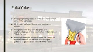 PokaYoke
■ Helps people and processes and avoid simple human
error in the workplace
■ McDonalds had a problem of food preparation
system
■ Using PokaYoke they have designed and
implemented just in time new kitchen system named
“Made for you”
■ For simple example, McDonald’s use the French fry
scoop to measure the amount and serving of
potatoes to get the exact amount of the orders
 